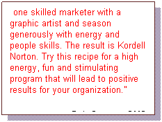 Text Box: Mix one skilled marketer with a graphic artist and season generously with energy and people skills. The result is Kordell Norton. Try this recipe for a high energy, fun and stimulating program that will lead to positive results for your organization.
 Bob Cannon, CMC 
Cannon Advantage
 
