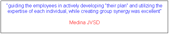 Text Box: guiding the employees in actively developing their plan and utilizing the expertise of each individual, while creating group synergy was excellent
Medina JVSD
 
