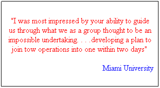 Text Box: "I was most impressed by your ability to guide us through what we as a group thought to be an impossible undertaking. . . .developing a plan to join tow operations into one within two days"  
Miami University
